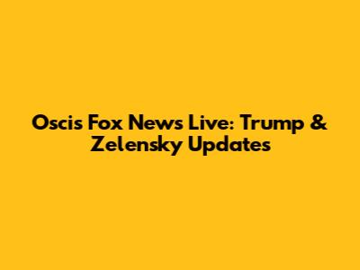 Oscis Fox News Live: Trump & Zelensky Updates