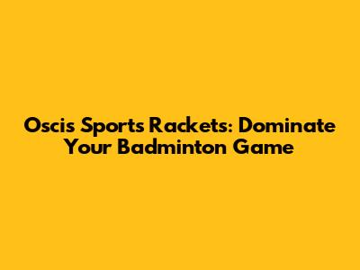 Oscis Sports Rackets: Dominate Your Badminton Game