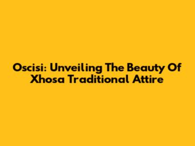 Oscisi: Unveiling The Beauty Of Xhosa Traditional Attire