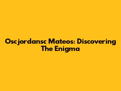Oscjordansc Mateos: Discovering The Enigma