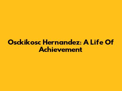 Osckikosc Hernandez: A Life Of Achievement