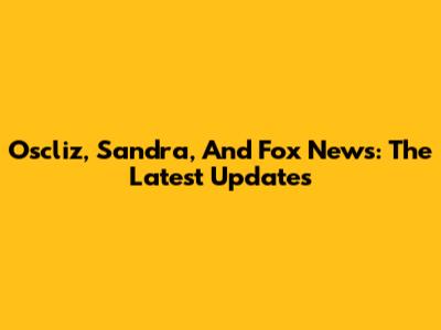 Oscliz, Sandra, And Fox News: The Latest Updates