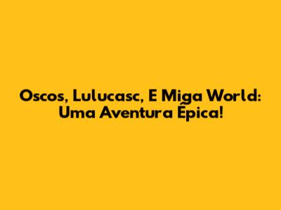 Oscos, Lulucasc, E Miga World: Uma Aventura Épica!