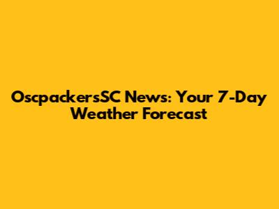 OscpackersSC News: Your 7-Day Weather Forecast