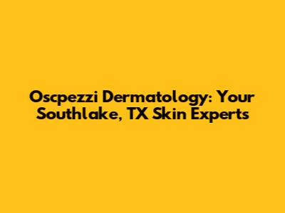 Oscpezzi Dermatology: Your Southlake, TX Skin Experts