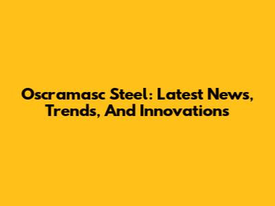 Oscramasc Steel: Latest News, Trends, And Innovations