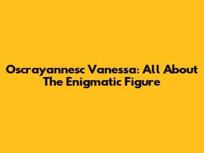Oscrayannesc Vanessa: All About The Enigmatic Figure