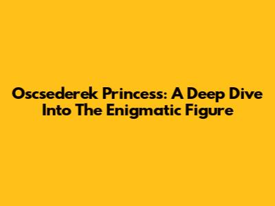 Oscsederek Princess: A Deep Dive Into The Enigmatic Figure