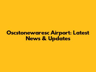 Oscstonewaresc Airport: Latest News & Updates