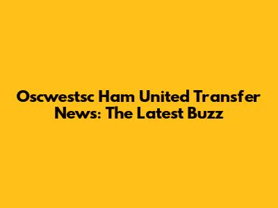 Oscwestsc Ham United Transfer News: The Latest Buzz