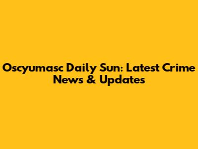 Oscyumasc Daily Sun: Latest Crime News & Updates