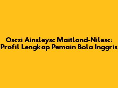 Osczi Ainsleysc Maitland-Nilesc: Profil Lengkap Pemain Bola Inggris