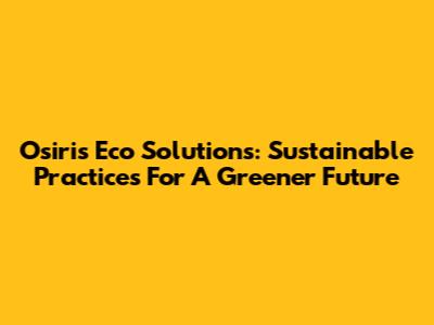 Osiris Eco Solutions: Sustainable Practices For A Greener Future