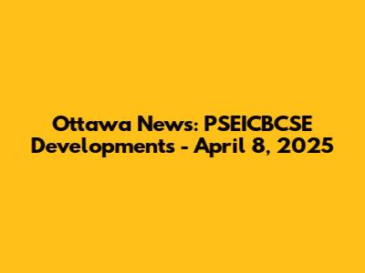 Ottawa News: PSEICBCSE Developments - April 8, 2025