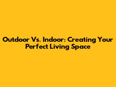 Outdoor Vs. Indoor: Creating Your Perfect Living Space