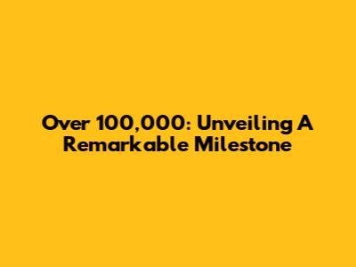 Over 100,000: Unveiling A Remarkable Milestone