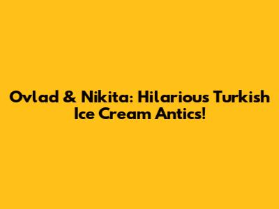 Ovlad & Nikita: Hilarious Turkish Ice Cream Antics!