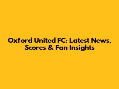 Oxford United FC: Latest News, Scores & Fan Insights