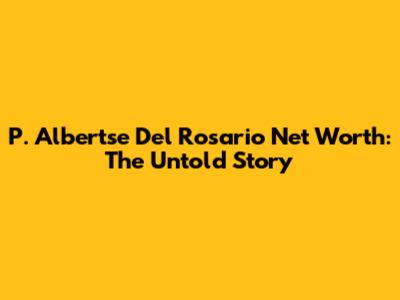 P. Albertse Del Rosario Net Worth: The Untold Story