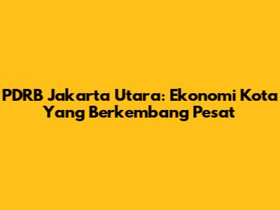 PDRB Jakarta Utara: Ekonomi Kota Yang Berkembang Pesat
