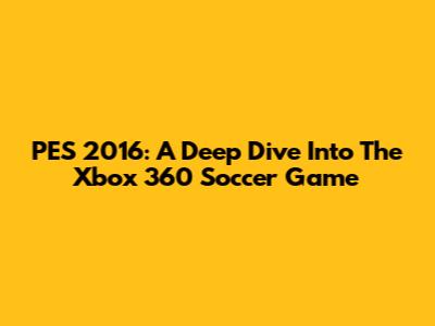 PES 2016: A Deep Dive Into The Xbox 360 Soccer Game