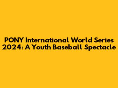 PONY International World Series 2024: A Youth Baseball Spectacle