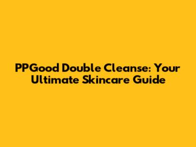 PPGood Double Cleanse: Your Ultimate Skincare Guide