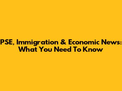 PSE, Immigration & Economic News: What You Need To Know