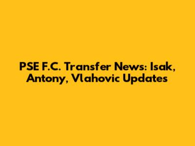 PSE F.C. Transfer News: Isak, Antony, Vlahovic Updates