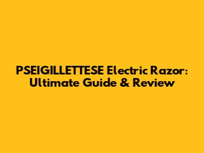 PSEIGILLETTESE Electric Razor: Ultimate Guide & Review