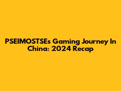 PSEIMOSTSE's Gaming Journey In China: 2024 Recap