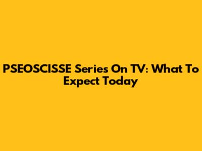 PSEOSCISSE Series On TV: What To Expect Today