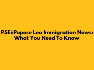 PSEiiPopese Leo Immigration News: What You Need To Know