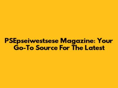 PSEpseiwestsese Magazine: Your Go-To Source For The Latest
