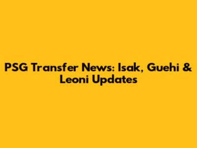 PSG Transfer News: Isak, Guehi & Leoni Updates