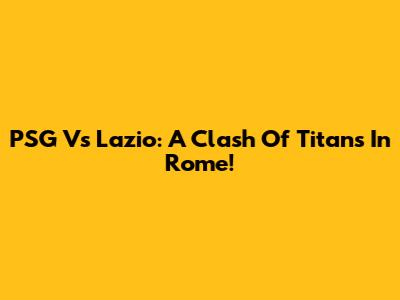 PSG Vs Lazio: A Clash Of Titans In Rome!