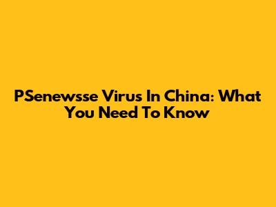 PSenewsse Virus In China: What You Need To Know