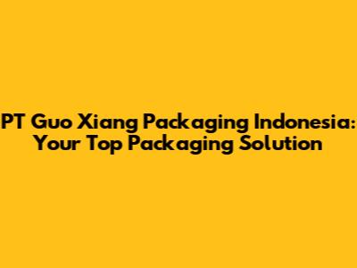 PT Guo Xiang Packaging Indonesia: Your Top Packaging Solution