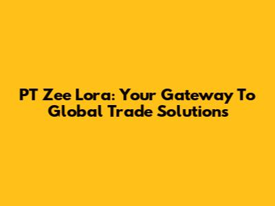 PT Zee Lora: Your Gateway To Global Trade Solutions