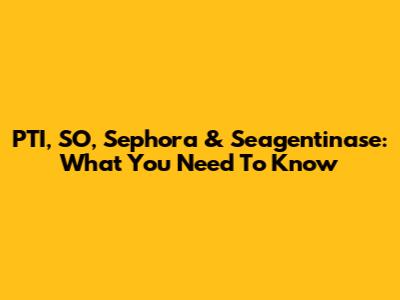 PTI, SO, Sephora & Seagentinase: What You Need To Know