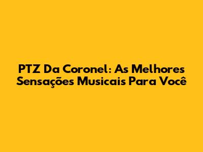 PTZ Da Coronel: As Melhores Sensações Musicais Para Você