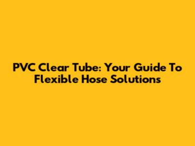 PVC Clear Tube: Your Guide To Flexible Hose Solutions