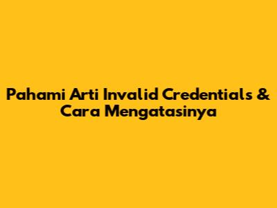 Pahami Arti 'Invalid Credentials' & Cara Mengatasinya