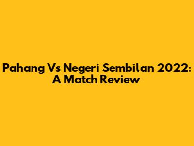 Pahang Vs Negeri Sembilan 2022: A Match Review