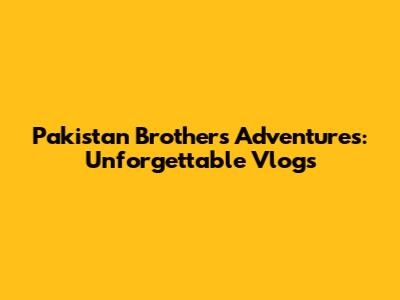Pakistan Brothers' Adventures: Unforgettable Vlogs