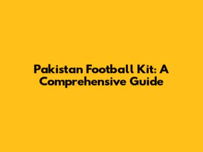 Pakistan Football Kit: A Comprehensive Guide