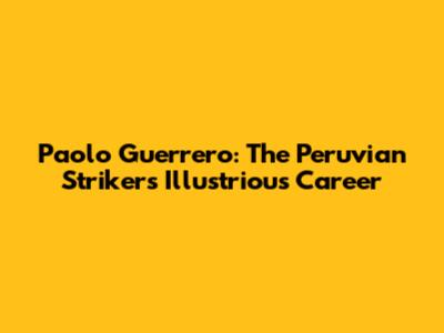 Paolo Guerrero: The Peruvian Striker's Illustrious Career