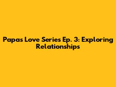 Papa's Love Series Ep. 3: Exploring Relationships