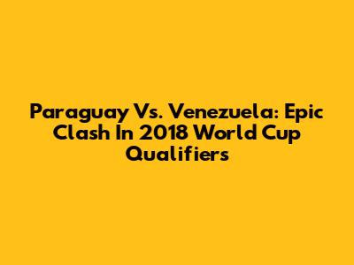 Paraguay Vs. Venezuela: Epic Clash In 2018 World Cup Qualifiers