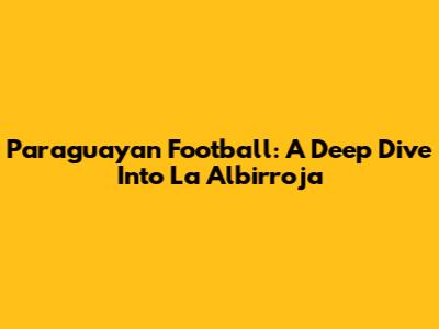Paraguayan Football: A Deep Dive Into La Albirroja